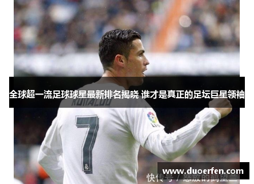 全球超一流足球球星最新排名揭晓 谁才是真正的足坛巨星领袖